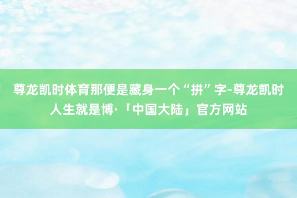 尊龙凯时体育那便是藏身一个“拼”字-尊龙凯时人生就是博·「中国大陆」官方网站