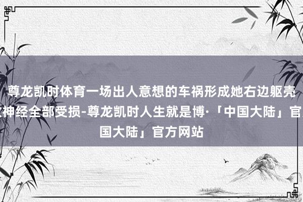 尊龙凯时体育一场出人意想的车祸形成她右边躯壳的绽放神经全部受损-尊龙凯时人生就是博·「中国大陆」官方网站