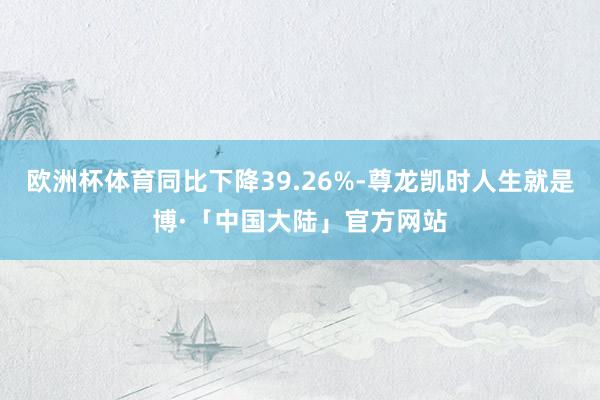 欧洲杯体育同比下降39.26%-尊龙凯时人生就是博·「中国大陆」官方网站