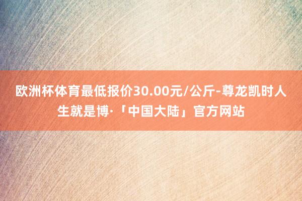 欧洲杯体育最低报价30.00元/公斤-尊龙凯时人生就是博·「中国大陆」官方网站