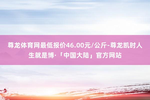 尊龙体育网最低报价46.00元/公斤-尊龙凯时人生就是博·「中国大陆」官方网站