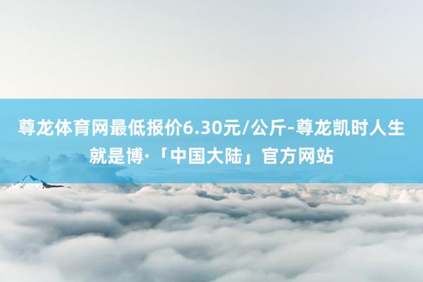 尊龙体育网最低报价6.30元/公斤-尊龙凯时人生就是博·「中国大陆」官方网站